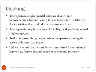 blocking
01/11/2013Design andAnalysis of Experiments24
 Heterogeneous experimental units are divided into
homogeneous subgroups called blocks to facilitate isolation of
block variation that could distort treatment effects
 Heterogeneity may be due to soil fertility, land gradient, animal
weights, age, etc.
 Used to improve the precision when comparisons among the
factors of interest are made.
 Reduce or eliminate the variability transmitted from nuisance
factors i.e., factors that influence experimental response
 