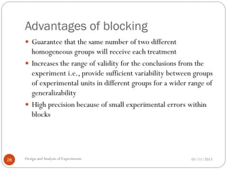 Advantages of blocking
01/11/2013Design andAnalysis of Experiments28
 Guarantee that the same number of two different
homogeneous groups will receive each treatment
 Increases the range of validity for the conclusions from the
experiment i.e., provide sufficient variability between groups
of experimental units in different groups for a wider range of
generalizability
 High precision because of small experimental errors within
blocks
 