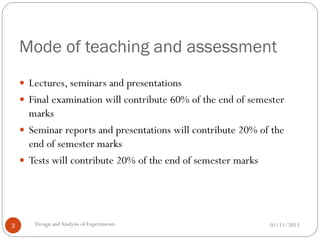 Mode of teaching and assessment
01/11/2013Design andAnalysis of Experiments3
 Lectures, seminars and presentations
 Final examination will contribute 60% of the end of semester
marks
 Seminar reports and presentations will contribute 20% of the
end of semester marks
 Tests will contribute 20% of the end of semester marks
 