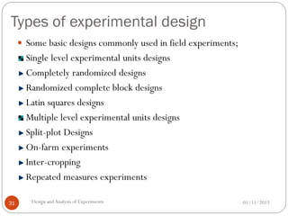 Types of experimental design
01/11/2013Design andAnalysis of Experiments31
 Some basic designs commonly used in field experiments;
Single level experimental units designs
Completely randomized designs
Randomized complete block designs
Latin squares designs
Multiple level experimental units designs
Split-plot Designs
On-farm experiments
Inter-cropping
Repeated measures experiments
 