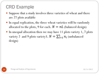 CRD Example
01/11/2013Design andAnalysis of Experiments34
 Suppose that a study involves three varieties of wheat and there
are 27 plots available
 In equal replication, the three wheat varieties will be randomly
allocated to the plots, 9 for each. 𝑁 = 𝑛𝐿 (balanced design)
 In unequal allocation then we may have 11 plots variety 1, 7 plots
variety 2 and 9 plots variety3. 𝑁 = 𝑛𝑖
𝐿
𝑖=1 (unbalanced
design)
 