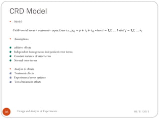 CRD Model
01/11/2013Design andAnalysis of Experiments36
 Model
-Yield=overall mean+ treatment+ exper. Error i.e., 𝑦𝑖𝑗 = 𝜇 + 𝜏𝑖 + 𝜀𝑖𝑗 where 𝑖 = 1,2, … , 𝐿 𝑎𝑛𝑑 𝑗 = 1,2, … , 𝑛𝑖
 Assumptions
additive effects
Independent homogeneous independent error terms
Constant variance of error terms
Normal error terms
 Analysis to obtain
Treatment effects
Experimental error variance
Test of treatment effects
 