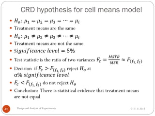 CRD hypothesis for cell means model
01/11/2013Design andAnalysis of Experiments45
 𝐻 𝑜: 𝜇1 = 𝜇2 = 𝜇3 = ⋯ = 𝜇𝑖
 Treatment means are the same
 𝐻 𝑜: 𝜇1 ≠ 𝜇2 ≠ 𝜇3 ≠ ⋯ ≠ 𝜇𝑖
 Treatment means are not the same
 S𝑖𝑔𝑛𝑖𝑓𝑖𝑐𝑎𝑛𝑐𝑒 𝑙𝑒𝑣𝑒𝑙 = 5%
 Test statistic is the ratio of two variances 𝐹𝑐 =
𝑀𝑆𝑇𝑅
𝑀𝑆𝐸
≈ 𝐹(𝑓1, 𝑓2)
 Decision if 𝐹𝑐 > 𝐹(𝑓1, 𝑓2) reject 𝐻 𝑜 at
α% 𝑠𝑖𝑔𝑛𝑖𝑓𝑖𝑐𝑎𝑛𝑐𝑒 𝑙𝑒𝑣𝑒𝑙
 𝐹𝑐 < 𝐹(𝑓1, 𝑓2) do not reject 𝐻 𝑜
 Conclusion: There is statistical evidence that treatment means
are not equal
 