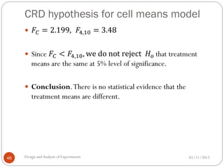 CRD hypothesis for cell means model
01/11/2013Design andAnalysis of Experiments46
 𝐹𝐶 = 2.199, 𝐹4,10 = 3.48
 Since 𝐹𝐶 < 𝐹4,10, we do not reject 𝐻 𝑜 that treatment
means are the same at 5% level of significance.
 Conclusion.There is no statistical evidence that the
treatment means are different.
 