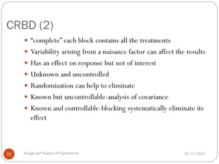CRBD (2)
01/11/2013Design andAnalysis of Experiments52
 “complete” each block contains all the treatments
 Variability arising from a nuisance factor can affect the results
 Has an effect on response but not of interest
 Unknown and uncontrolled
 Randomization can help to eliminate
 Known but uncontrollable-analysis of covariance
 Known and controllable-blocking systematically eliminate its
effect
 