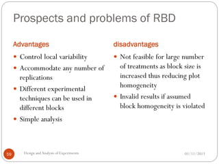 Prospects and problems of RBD
Advantages disadvantages
01/11/2013Design andAnalysis of Experiments59
 Control local variability
 Accommodate any number of
replications
 Different experimental
techniques can be used in
different blocks
 Simple analysis
 Not feasible for large number
of treatments as block size is
increased thus reducing plot
homogeneity
 Invalid results if assumed
block homogeneity is violated
 