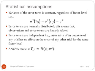 Statistical assumptions
01/11/2013Design andAnalysis of Experiments60
 Variance of the error term is constant, regardless of factor level
i.e.,
𝜎2
𝑌𝑖𝑗 = 𝜎2
𝜀𝑖𝑗 = 𝜎2
 Error terms are normally distributed, this means that,
observations and error terms are linearly related
 Error terms are independent i.e., error term of an outcome of
any trial has no effect on the error of any other trial for the same
factor level
 ANOVA model is 𝑌𝑖𝑗 ≈ 𝑁(𝜇𝑖, 𝜎2
)
 