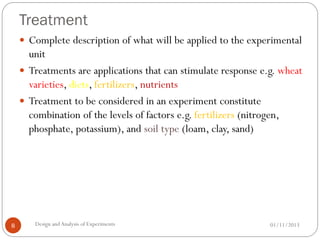 Treatment
01/11/2013Design andAnalysis of Experiments8
 Complete description of what will be applied to the experimental
unit
 Treatments are applications that can stimulate response e.g. wheat
varieties, diets, fertilizers, nutrients
 Treatment to be considered in an experiment constitute
combination of the levels of factors e.g. fertilizers (nitrogen,
phosphate, potassium), and soil type (loam, clay, sand)
 