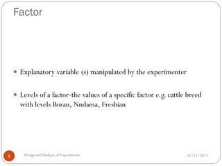 Factor
01/11/2013Design andAnalysis of Experiments9
 Explanatory variable (s) manipulated by the experimenter
 Levels of a factor-the values of a specific factor e.g. cattle breed
with levels Boran, Nndama, Freshian
 