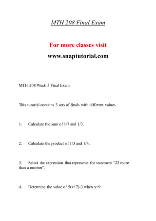 MTH 208 Final Exam
For more classes visit
www.snaptutorial.com
MTH 208 Week 5 Final Exam
This tutorial contains 3 sets of finals with different values
1. Calculate the sum of 1/7 and 1/3.
2. Calculate the product of 1/3 and 1/4.
3. Select the expression that represents the statement “22 more
than a number”.
4. Determine the value of 5(x+7)-3 when x=9.
 