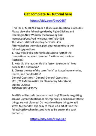 Get complete A+ tutorial here 
https://bitly.com/1wyQ6Ef 
This file of MTH 213 Week 4 Discussion Question 1 includes: 
Please view the following video by Right-Clicking and 
Opening in New Window the following link: 
learner.org/vod/vod_window.html?pid=903 
The video is titled Everyday Decimals. #35 
After watching the video, post your responses to the 
following questions: 
1. How would you extend this lesson to further the 
connections between common fractions and decimal 
fractions? 
2. How did the teacher tie this lesson to students' lives 
outside the classroom? 
3. Discuss the use of the term "unit" as it applies to wholes, 
tenths, and hundredths? 
General Questions - General General Questions 
MTH/213 Mathematics for Elementary Educators I 
ENTIRE COURSE 
PHOENIX UNIVERSITY 
Real life will intrude on your school day! There is no getting 
around urgent situations or emergencies, and normally these 
things are not planned. Do not allow these things to add 
stress to your day. It is easy to make up a bit of time the 
following day when lessons have to be put on the back 
burner.... 
https://bitly.com/1wyQ6Ef 
