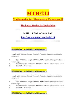 MTH/214
Mathematics for Elementary Educators II
The Latest Version A+ Study Guide
**********************************************
MTH 214 Entire Course Link
http://www.uopstudy.com/mth-214
**********************************************
MTH214 Wk 1 – MyMathLab® Homework
Complete this week’s MyMathLab®
Homework. Follow the steps below to access the
assignment:
1. Open MyMathLab®
using the MyMathLab®
Access link at the top of the Course
Content page.
2. Select Homework and Tests in MyMathLab®
on the top left corner of the screen.
3. Select Wk 1 Homework.
MTH214 Wk 2 – MyMathLab® Homework
Complete this week’s MyMathLab®
Homework. Follow the steps below to access the
assignment:
1. Open MyMathLab®
using the MyMathLab®
Access link at the top of the Course
Content page.
2. Select Homework and Tests in MyMathLab®
on the top left corner of the screen.
3. Select Wk 2 Homework.
MTH214 Wk 3 – MyMathLab® Homework
 
