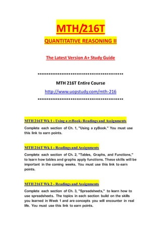 MTH/216T
QUANTITATIVE REASONING II
The Latest Version A+ Study Guide
**********************************************
MTH 216T Entire Course
http://www.uopstudy.com/mth-216
**********************************************
MTH 216T Wk 1 - Using a zyBook-Readings and Assignments
Complete each section of Ch. 1, "Using a zyBook." You must use
this link to earn points.
MTH 216T Wk 1 - Readings and Assignments
Complete each section of Ch. 2, "Tables, Graphs, and Functions,"
to learn how tables and graphs apply functions. These skills will be
important in the coming weeks. You must use this link to earn
points.
MTH 216T Wk 2 - Readings and Assignments
Complete each section of Ch. 3, "Spreadsheets," to learn how to
use spreadsheets. The topics in each section build on the skills
you learned in Week 1 and are concepts you will encounter in real
life. You must use this link to earn points.
 