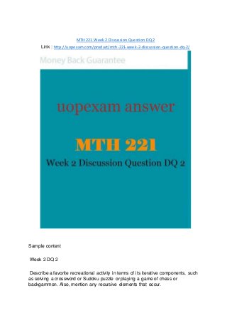 MTH 221 Week 2 Discussion Question DQ 2
Link : http://uopexam.com/product/mth-221-week-2-discussion-question-dq-2/
Sample content
Week 2 DQ 2
Describe a favorite recreational activity in terms of its iterative components, such
as solving a crossword or Sudoku puzzle or playing a game of chess or
backgammon. Also, mention any recursive elements that occur.
 