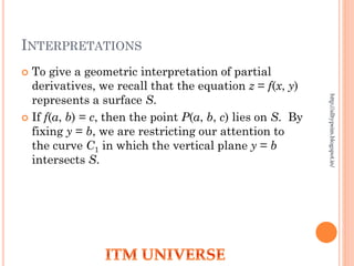 INTERPRETATIONS
 To give a geometric interpretation of partial
derivatives, we recall that the equation z = f(x, y)
represents a surface S.
 If f(a, b) = c, then the point P(a, b, c) lies on S. By
fixing y = b, we are restricting our attention to
the curve C1 in which the vertical plane y = b
intersects S.
http://alltypeim.blogspot.in/
 