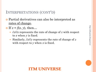 INTERPRETATIONS (CONT’D)
 Partial derivatives can also be interpreted as
rates of change.
 If z = f(x, y), then…
 ∂z/∂x represents the rate of change of z with respect
to x when y is fixed.
 Similarly, ∂z/∂y represents the rate of change of z
with respect to y when x is fixed.
http://alltypeim.blogspot.in/
 