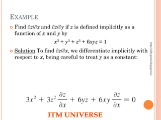 EXAMPLE
 Find ∂z/∂x and ∂z/∂y if z is defined implicitly as a
function of x and y by
x3 + y3 + z3 + 6xyz = 1
 Solution To find ∂z/∂x, we differentiate implicitly with
respect to x, being careful to treat y as a constant:
http://alltypeim.blogspot.in/
 
