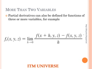 MORE THAN TWO VARIABLES
 Partial derivatives can also be defined for functions of
three or more variables, for example
 If w = f(x, y, z), then fx = ∂w/∂x is the rate of change of
w with respect to x when y and z are held fixed.
http://alltypeim.blogspot.in/
 