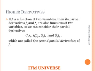HIGHER DERIVATIVES
 If f is a function of two variables, then its partial
derivatives fx and fy are also functions of two
variables, so we can consider their partial
derivatives
(fx)x , (fx)y , (fy)x , and (fy)y ,
which are called the second partial derivatives of
f.
http://alltypeim.blogspot.in/
 