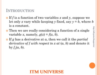 INTRODUCTION
 If f is a function of two variables x and y, suppose we
let only x vary while keeping y fixed, say y = b, where b
is a constant.
 Then we are really considering a function of a single
variable x, namely, g(x) = f(x, b).
 If g has a derivative at a, then we call it the partial
derivative of f with respect to x at (a, b) and denote it
by fx(a, b).
http://alltypeim.blogspot.in/
 