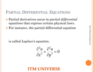 PARTIAL DIFFERENTIAL EQUATIONS
 Partial derivatives occur in partial differential
equations that express certain physical laws.
 For instance, the partial differential equation
is called Laplace’s equation.
02
2
2
2






y
u
x
u
http://alltypeim.blogspot.in/
 