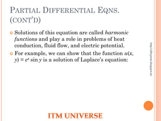PARTIAL DIFFERENTIAL EQNS.
(CONT’D)
 Solutions of this equation are called harmonic
functions and play a role in problems of heat
conduction, fluid flow, and electric potential.
 For example, we can show that the function u(x,
y) = ex sin y is a solution of Laplace’s equation:
http://alltypeim.blogspot.in/
 