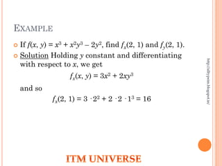 EXAMPLE
 If f(x, y) = x3 + x2y3 – 2y2, find fx(2, 1) and fy(2, 1).
 Solution Holding y constant and differentiating
with respect to x, we get
fx(x, y) = 3x2 + 2xy3
and so
fx(2, 1) = 3 · 22 + 2 · 2 · 13 = 16
http://alltypeim.blogspot.in/
 
