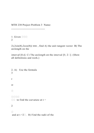 MTH 230 Project Problem 3 Name:
_________________________
2
2),2sin(8),2cos(8)( ttttr , find A) the unit tangent vector B) The
arclength on the
all definitions and work.)
2. A) Use the formula
3
r
rr
2
 