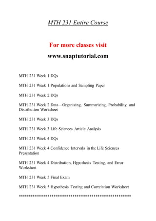 MTH 231 Entire Course
For more classes visit
www.snaptutorial.com
MTH 231 Week 1 DQs
MTH 231 Week 1 Populations and Sampling Paper
MTH 231 Week 2 DQs
MTH 231 Week 2 Data—Organizing, Summarizing, Probability, and
Distribution Worksheet
MTH 231 Week 3 DQs
MTH 231 Week 3 Life Sciences Article Analysis
MTH 231 Week 4 DQs
MTH 231 Week 4 Confidence Intervals in the Life Sciences
Presentation
MTH 231 Week 4 Distribution, Hypothesis Testing, and Error
Worksheet
MTH 231 Week 5 Final Exam
MTH 231 Week 5 Hypothesis Testing and Correlation Worksheet
******************************************************
 