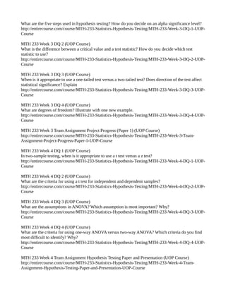 What are the five steps used in hypothesis testing? How do you decide on an alpha significance level? 
http://entirecourse.com/course/MTH-233-Statistics-Hypothesis-Testing/MTH-233-Week-3-DQ-1-UOP-Course 
MTH 233 Week 3 DQ 2 (UOP Course) 
What is the difference between a critical value and a test statistic? How do you decide which test 
statistic to use? 
http://entirecourse.com/course/MTH-233-Statistics-Hypothesis-Testing/MTH-233-Week-3-DQ-2-UOP-Course 
MTH 233 Week 3 DQ 3 (UOP Course) 
When is it appropriate to use a one-tailed test versus a two-tailed test? Does direction of the test affect 
statistical significance? Explain 
http://entirecourse.com/course/MTH-233-Statistics-Hypothesis-Testing/MTH-233-Week-3-DQ-3-UOP-Course 
MTH 233 Week 3 DQ 4 (UOP Course) 
What are degrees of freedom? Illustrate with one new example. 
http://entirecourse.com/course/MTH-233-Statistics-Hypothesis-Testing/MTH-233-Week-3-DQ-4-UOP-Course 
MTH 233 Week 3 Team Assignment Project Progress (Paper 1) (UOP Course) 
http://entirecourse.com/course/MTH-233-Statistics-Hypothesis-Testing/MTH-233-Week-3-Team- 
Assignment-Project-Progress-Paper-1-UOP-Course 
MTH 233 Week 4 DQ 1 (UOP Course) 
In two-sample testing, when is it appropriate to use a t test versus a z test? 
http://entirecourse.com/course/MTH-233-Statistics-Hypothesis-Testing/MTH-233-Week-4-DQ-1-UOP-Course 
MTH 233 Week 4 DQ 2 (UOP Course) 
What are the criteria for using a t test for independent and dependent samples? 
http://entirecourse.com/course/MTH-233-Statistics-Hypothesis-Testing/MTH-233-Week-4-DQ-2-UOP-Course 
MTH 233 Week 4 DQ 3 (UOP Course) 
What are the assumptions in ANOVA? Which assumption is most important? Why? 
http://entirecourse.com/course/MTH-233-Statistics-Hypothesis-Testing/MTH-233-Week-4-DQ-3-UOP-Course 
MTH 233 Week 4 DQ 4 (UOP Course) 
What are the criteria for using one-way ANOVA versus two-way ANOVA? Which criteria do you find 
most difficult to identify? Why? 
http://entirecourse.com/course/MTH-233-Statistics-Hypothesis-Testing/MTH-233-Week-4-DQ-4-UOP-Course 
MTH 233 Week 4 Team Assignment Hypothesis Testing Paper and Presentation (UOP Course) 
http://entirecourse.com/course/MTH-233-Statistics-Hypothesis-Testing/MTH-233-Week-4-Team- 
Assignment-Hypothesis-Testing-Paper-and-Presentation-UOP-Course 
 