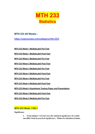 MTH 233
Statistics
MTH 233 All Weeks :
https://uopcourses.com/category/mth-233/
MTH 233 Week 1 MyStatLab® Pre-Test
MTH 233 Week 1 MyStatLab® Post-Test
MTH 233 Week 2 MyStatLab® Pre-Test
MTH 233 Week 2 MyStatLab® Post-Test
MTH 233 Week 3 MyStatLab® Pre-Test
MTH 233 Week 3 MyStatLab® Post-Test
MTH 233 Week 4 MyStatLab® Pre-Test
MTH 233 Week 4 MyStatLab® Post-Test
MTH 233 Week 4 Hypothesis Testing Paper and Presentation
MTH 233 Week 5 MyStatLab® Post-Test
MTH 233 Week 5 MyStatLab® Pre-Test
MTH 233 Week 1 DQ 1
Significance
1. From chapter 1 of your text, the statistical significance of a study
can differ from its practical significance. Think of a situation at home,
 