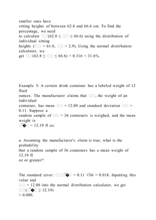 smaller ones have
sitting heights of between 62.8 and 66.6 cm. To find the
percentage, we need
to calculate ��(62.8 ≤ �� ≤ 66.6) using the distribution of
individual sitting
heights (�� = 61.8, �� = 2.9). Using the normal distribution
calculator, we
get ��(62.8 ≤ �� ≤ 66.6) = 0.316 = 31.6%.
Example 5: A certain drink container has a labeled weight of 12
fluid
ounces. The manufacturer claims that ��, the weight of an
individual
container, has mean �� = 12.00 and standard deviation �� =
0.11. Suppose a
random sample of �� = 36 containers is weighed, and the mean
weight is
�̅�� = 12.19 fl oz.
a. Assuming the manufacturer's claim is true, what is the
probability
that a random sample of 36 containers has a mean weight of
12.19 fl
oz or greater?
The standard error: ���̅�� = 0.11 √36⁄ = 0.018. Inputting this
value and
�� = 12.00 into the normal distribution calculator, we get
��(�̅�� ≥ 12.19)
≈ 0.000.
 