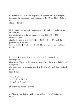 c. Suppose the maximum capacity is reduced to 10 passengers.
(Assume the maximum load remains at 2,500 lb.) How likely is
the
elevator to fail?
If the passenger capacity decreases to 10 and the load remains
at 2,500 lb,
the maximum weight per person is now 2500/10 = 250
lb/person. The
standard error is now ���̅�� = 40.8 √10⁄ = 12.9, and the
probability of failure
is now ��(�̅�� ≥ 250) ≈ 0.000. The elevator is now unlikely
to fail.
Example 4: A school needs to purchase 25 desks for a
kindergarten
classroom. These desks must accommodate the sitting heights of
five-year-
old kindergarten students, the distribution of which is described
in the
table below.
Boys Girls
�� 61.8 cm 61.2 cm
�� 2.9 cm 3.1 cm
Distribution Normal Normal
a. What sitting height will accommodate 95% of individual
boys?
 
