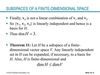 Slide 4.5- 8
© 2012 Pearson Education, Inc.
SUBSPACES OF A FINITE-DIMENSIONAL SPACE
 Finally, v4 is not a linear combination of v1 and v2.
 So {v1, v2, v4} is linearly independent and hence is a
basis for H.
 Thus dim .
 Theorem 11: Let H be a subspace of a finite-
dimensional vector space V. Any linearly independent
set in H can be expanded, if necessary, to a basis for
H. Also, H is finite-dimensional and
3
H 
dim dim
H V

 