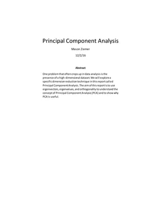 Principal Component Analysis
Mason Ziemer
12/2/16
Abstract
One problemthat oftencropsup indata analysis isthe
presence of a high-dimensional dataset.We will explorea
specificdimensionreductiontechnique inthisreportcalled
Principal ComponentAnalysis.The aimof thisreportisto use
eigenvectors,eigenvalues,andorthogonality tounderstand the
conceptof Principal ComponentAnalysis(PCA) andtoshow why
PCA is useful.
 