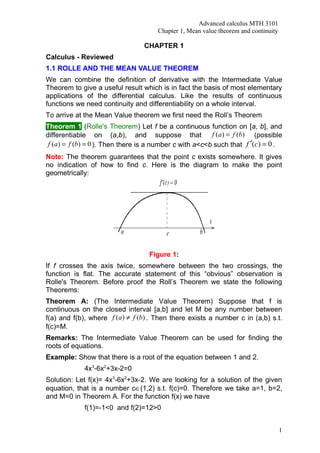 Advanced calculus MTH 3101
                                      Chapter 1, Mean value theorem and continuity

                                  CHAPTER 1
Calculus - Reviewed
1.1 ROLLE AND THE MEAN VALUE THEOREM
We can combine the definition of derivative with the Intermediate Value
Theorem to give a useful result which is in fact the basis of most elementary
applications of the differential calculus. Like the results of continuous
functions we need continuity and differentiability on a whole interval.
To arrive at the Mean Value theorem we first need the Roll’s Theorem
Theorem 1 (Rolle's Theorem) Let f be a continuous function on [a, b], and
differentiable on (a,b), and suppose that                 f (a ) = f (b) (possible
 f (a ) = f (b) = 0 ). Then there is a number c with a<c<b such that f ′(c) = 0 .
Note: The theorem guarantees that the point c exists somewhere. It gives
no indication of how to find c. Here is the diagram to make the point
geometrically:




                                   Figure 1:
If f crosses the axis twice, somewhere between the two crossings, the
function is flat. The accurate statement of this “obvious” observation is
Rolle's Theorem. Before proof the Roll’s Theorem we state the following
Theorems:
Theorem A: (The Intermediate Value Theorem) Suppose that f is
continuous on the closed interval [a,b] and let M be any number between
f(a) and f(b), where f (a ) ≠ f (b) . Then there exists a number c in (a,b) s.t.
f(c)=M.
Remarks: The Intermediate Value Theorem can be used for finding the
roots of equations.
Example: Show that there is a root of the equation between 1 and 2.
             4x3-6x2+3x-2=0
Solution: Let f(x)= 4x3-6x2+3x-2. We are looking for a solution of the given
equation, that is a number c∈(1,2) s.t. f(c)=0. Therefore we take a=1, b=2,
and M=0 in Theorem A. For the function f(x) we have
             f(1)=-1<0 and f(2)=12>0


                                                                                     1
 