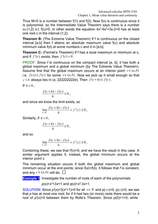 Advanced calculus MTH 3101
                                                 Chapter 1, Mean value theorem and continuity
Thus M=0 is a number between f(1) and f(2). Now f(x) is continuous since it
is polynomial, so the Intermediate Value Theorem says there is a number
c∈(1,2) s.t. f(c)=0. In other words the equation 4x3-6x2+3x-2=0 has at least
one root c in the interval (1,2).
Theorem B: (The Extreme Value Theorem) If f is continuous on the closed
interval [a,b] then f attains an absolute maximum value f(c) and absolute
minimum value f(d) at some numbers c and d in [a,b].
Theorem C: (Fermet’s Theorem) If f has a local maximum or minimum at c,
and if f '(c) exists, then f '(c) = 0 .
PROOF: Since f is continuous on the compact interval [a, b], it has both a
global maximum and a global minimum (by The Extreme Value Theorem).
Assume first that the global maximum occurs at an interior point c ∈ (a, b)
i.e. f ( x) ≤ f (c) for some x ∈ (a, b) . Now we pick up h small enough so that
 c + h always lies in (a, 222222222b). Then f (c + h) ≤ f (c) .
If h > 0 ,
                f (c + h ) − f (c )
                                    ≤0,
                        h
and since we know the limit exists, so
                      f ( c + h ) − f (c )
               lim                         = f '( c) ≤ 0 ,
                  +
               h →0            h
Similarly, if h < 0 ,
                f (c + h ) − f (c )
                                    ≥0,
                        h
and so
                      f ( c + h ) − f (c )
               lim                         = f '( c) ≥ 0 ,
                  +
               h →0            h
Combining these, we see that f'(c)=0, and we have the result in this case. A
similar argument applies if, instead, the global minimum occurs at the
interior point c.
The remaining situation occurs if both the global maximum and global
minimum occur at the end points; since f(a)=f(b), it follows that f is constant,
and any c ∈ (a, b) will do.
Example 1: Investigate the number of roots of each of the polynomials
               p(x)=x3+3x+1 and q(x)=x3-3x+1.
SOLUTION: Since p'(x)=3(x2+1)>0 for all x ∈ R and p(-∞)<0, p(∞)>0, we see
that p has at most one root; for if it had two (or more) roots there would be a
root of p'(x)=0 between them by Rolle’s Theorem. Since p(0)=1>0, while



                                                                                                2
 