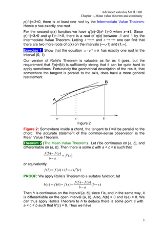 Advanced calculus MTH 3101
                                              Chapter 1, Mean value theorem and continuity
p(-1)=-3<0, there is at least one root by the Intermediate Value Theorem.
Hence p has exactly one root.
For the second q(x) function we have q'(x)=3(x2-1)=0 when x=±1. Since
q(-1)=3>0 and q(1)=-1<0, there is a root of q(x) between -1 and 1 by the
Intermediate Value Theorem. Letting x → ∞ and x → −∞ one can find that
there are two more roots of q(x) on the intervals (-∞,-1) and (1,∞).
Exercise 1 Show that the equation x − e − x = 0 has exactly one root in the
interval (0, 1).
Our version of Rolle's Theorem is valuable as far as it goes, but the
requirement that f(a)=f(b) is sufficiently strong that it can be quite hard to
apply sometimes. Fortunately the geometrical description of the result, that
somewhere the tangent is parallel to the axis, does have a more general
restatement.




                                           Figure 2
Figure 2: Somewhere inside a chord, the tangent to f will be parallel to the
chord. The accurate statement of this common-sense observation is the
Mean Value Theorem.
Theorem 2 (The Mean Value Theorem) Let f be continuous on [a, b], and
differentiable on (a, b). Then there is some c with a < c < b such that
              f (b ) − f (a )
                              = f ′(c)
                  b−a
or equivalently
             f (b) = f (a ) + (b − a ) f ′(c)
PROOF: We apply Rolle’s Theorem to a suitable function; let
                                         f (b) − f (a )
             h( x) = f (b) − f ( x) −                   (b − x)
                                             b−a
Then h is continuous on the interval [a, b], since f is, and in the same way, it
is differentiable on the open interval (a, b). Also, h(b) = 0 and h(a) = 0. We
can thus apply Rolle's Theorem to h to deduce there is some point c with
a < c < b such that h'(c) = 0. Thus we have



                                                                                             3
 