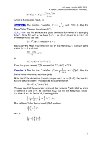 Advanced calculus MTH 3101
                                               Chapter 1, Mean value theorem and continuity
                                       f (b ) − f (a )
             0 = h′(c) = − f ′(c) +
                                           b−a
which is the required result.
                                                           1
Example 2 The function f satisfies f ′( x) =                    and f (0) = 2 . Use the
                                                         5 − x2
Mean Value Theorem to estimate f (1).
SOLUTION: We first estimate the given derivative for values of x satisfying
0<x<1. Since for such x, we have 0<x2<1, or -1<–x2<0 and so 4< 5-x2 <5.
Inverting this we see that
             1
             5   < f ′( x) <   1
                               4   when 0 < x < 1.
Now apply the Mean Value theorem to f on the interval [0, 1] to obtain some
c with 0 < c < 1 such that
              f (1) − f (0)
                            = f '(c)
                  1− 0
or
             f (1) = f (0) + f '(c) = 2 + f '(c)
From the given value of f (0), we see that 2.2 < f (1) < 2.25
                                                              1
Exercise 3 The function f satisfies f ′( x) =                       and f(0)=0. Use the
                                                          5 + sin x
Mean Value theorem to estimate f(π/2).
Note that if the derivative doesn't change much on x∈[0,π/2], the function
f(x) will behave linearly. This leads to the approximation
             f (a + h) ≈ f (a ) + hf ′(a ) .
We now see that the accurate version of this replaces f'(a) by f'(c) for some
c between a and a+h. To estimate f(π/2) we do the followings. Since
-1≤ sinx ≤1 and 4≤ 5+sinx ≤6, inverting yields
             1     1     1  1           1
               ≤        ≤ or ≤ f '(c) ≤
             6 5 + sin x 4  6           4
Due to Mean Value theorem and f(0)=0 we have
               π  π
             f   = f '( c)
               2 2
And so
             π        π  π
                ≤   f  ≤     .
             72        2  48




                                                                                              4
 