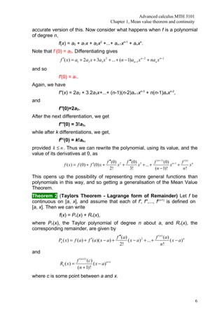 Advanced calculus MTH 3101
                                                   Chapter 1, Mean value theorem and continuity
accurate version of this. Now consider what happens when f is a polynomial
of degree n,
             f(x) = a0 + a1x + a2x2 +...+ an-1xn-1 + anxn.
Note that f (0) = a0. Differentiating gives
              f ′( x) = a1 + 2a2 x + 3a3 x 2 + ... + (n − 1)an −1 x n −2 + nan x n −1
and so
             f'(0) = a1.
Again, we have
             f''(x) = 2a2 + 3.2a3x+...+ (n-1)(n-2)an-1xn-3 + n(n-1)anxn-2,
and
             f''(0)=2a2.
After the next differentiation, we get
             f'''(0) = 3!a3,
while after k differentiations, we get,
             f(k)(0) = k!ak,
provided k ≤ n . Thus we can rewrite the polynomial, using its value, and the
value of its derivatives at 0, as
                                                 f ′′(0) 2 f ′′′(0) 3        f ( n −1) (0) n−1 f ( n ) n
                 f ( x) = f (0) + f ′(0) x +            x +        x + ... +              x +         x
                                                    2!        3!             ( n − 1)!          n!
This opens up the possibility of representing more general functions than
polynomials in this way, and so getting a generalisation of the Mean Value
Theorem.
Theorem 2 (Taylors Theorem - Lagrange form of Remainder) Let f be
continuous on [a, x], and assume that each of f', f'',..., f(n+1) is defined on
[a, x]. Then we can write
             f(x) = Pn(x) + Rn(x),
where Pn(x), the Taylor polynomial of degree n about a, and Rn(x), the
corresponding remainder, are given by
                                                       f ′′(a )                     f ( n ) (a)
             Pn ( x) = f (a ) + f ′(a )( x − a ) +              ( x − a ) 2 + ... +             ( x − a)n
                                                          2!                            n!
and
                        f ( n +1) (c)
              Rn ( x) =               ( x − a ) n +1
                        (n + 1)!
where c is some point between a and x.




                                                                                                            6
 