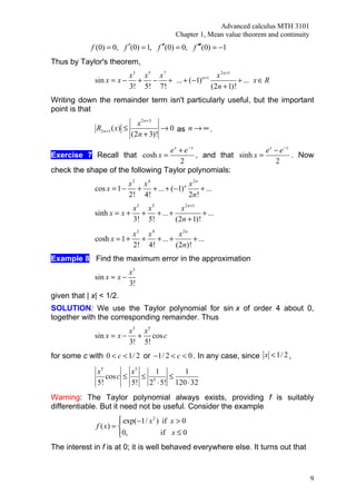 Advanced calculus MTH 3101
                                            Chapter 1, Mean value theorem and continuity
             f (0) = 0, f ′(0) = 1, f ′′(0) = 0, f ′′′(0) = −1
Thus by Taylor's theorem,
                         x3 x5 x 7         n +1   x 2 n+1
              sin x = x − + − + ... + (−1)                + ... x ∈ R
                         3! 5! 7!               (2n + 1)!
Writing down the remainder term isn't particularly useful, but the important
point is that
                               x 2 n +3
              R2 n +1 ( x) ≤            → 0 as n → ∞ .
                             (2n + 3)!

                                  e x + e− x                     e x − e− x
Exercise 7 Recall that cosh x =              , and that sinh x =            . Now
                                      2                              2
check the shape of the following Taylor polynomials:
                            x2 x4              x 2n
              cos x = 1 −     + + ... + (−1) n      + ...
                            2! 4!              2n !
                             x3 x 5        x 2 n +1
              sinh x = x +     + + ... +            + ...
                             3! 5!       (2n + 1)!
                             x2 x4        x2n
              cosh x = 1 +     + + ... +       + ...
                             2! 4!       (2n)!
Example 8 Find the maximum error in the approximation
                            x3
              sin x ≈ x −
                            3!
given that | x| < 1/2.
SOLUTION: We use the Taylor polynomial for sin x of order 4 about 0,
together with the corresponding remainder. Thus
                         x3 x5
              sin x = x − + cos c
                         3! 5!
for some c with 0 < c < 1/ 2 or −1/ 2 < c < 0 . In any case, since x < 1/ 2 ,

               x5         x5    1      1
                  cos c ≤    ≤ 5   ≤
               5!         5! 2 ⋅ 5! 120 ⋅ 32
Warning: The Taylor polynomial always exists, providing f is suitably
differentiable. But it need not be useful. Consider the example
                        exp(−1/ x 2 ) if x > 0
              f ( x) = 
                       0,             if x ≤ 0
The interest in f is at 0; it is well behaved everywhere else. It turns out that



                                                                                           9
 