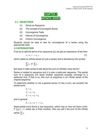 Advanced calculus MTH 3101
                                                                Chapter 3, Infinite series of the sequence


                                                CHAPTER 3
                                              INFINITE SERIES
 3.1. OBJECTIVES
         (1)       Series as Sequence
         (2)       The concept of Convergent Series
         (3)       Convergence Tests
         (4)       Interval of Convergence
         (5)       Uniform Convergence
Students should be able to test for convergence of a series using the
appropriate tests.
3.2 INTRODUCTION
If we try to add the terms of an sequence {an} we get an expression of the form
                   a1 + a2 + ... + an + ...                                                 (1)
which called an infinite series (or just a series) and is denoted by the symbol
                   ¥

                   åa
                   n =1
                          n   or   åa   n



But does it make sense to talk about the sum of infinitely many terms?
Series is related to sequence and it is also a particular sequence. The partial
sum of a sequence will result another sequence possibly converge to a
particular limit. If that is so, this sum of sequence is an infinite series of the
original sequence.
To determine whether or not a general series (1) has a sum, we consider the
partial sums
                   S1 = a1
                   S 2 = a1 + a2
                   S3 = a1 + a2 + a3
and in general,
                   S n = a1 + a2 + ... + an ,
these partial sums forms a new sequence, which may or may not have a limit.
If lim S n = S exists (as a finite number), then we call it the sum of the infinite
  n ®¥

series   åa    n




                                                                                               33
 