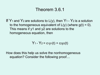 Theorem 3.6.1 If Y 1  and  Y 2  are solutions to L(y), then  Y 1  -  Y 2  is a solution to the homogeneous equivalent of L(y) (where g(t) = 0).   This means if y1 and y2 are solutions to the homogeneous equation, then Y 1  -  Y 2  = c 1 y 1 (t) + c 2 y 2 (t) How does this help us solve the nonhomogeneous equation? Consider the following proof… 