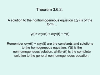 Theorem 3.6.2:  A solution to the nonhomogeneous equation L(y) is of the form… y(t)= c 1 y 1 (t) + c 2 y 2 (t) + Y(t) Remember c 1 y 1 (t) + c 2 y 2 (t) are the constants and solutions to the homogeneous equation. Y(t) is the nonhomogeneous solution, while y(t) is the complete solution to the general nonhomogeneous equation. 