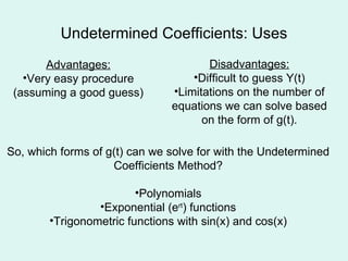 Undetermined Coefficients: Uses Advantages: Very easy procedure (assuming a good guess) Disadvantages: Difficult to guess Y(t) Limitations on the number of equations we can solve based on the form of g(t). So, which forms of g(t) can we solve for with the Undetermined Coefficients Method? Polynomials Exponential (e rt ) functions Trigonometric functions with sin(x) and cos(x) 