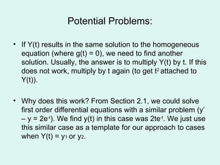 Potential Problems: If Y(t) results in the same solution to the homogeneous equation (where g(t) = 0), we need to find another solution. Usually, the answer is to multiply Y(t) by t. If this does not work, multiply by t again (to get t 2  attached to Y(t)). Why does this work? From Section 2.1, we could solve first order differential equations with a similar problem (y’ – y = 2e -t ). We find y(t) in this case was 2te -t . We just use this similar case as a template for our approach to cases when Y(t) = y 1  or y 2 . 