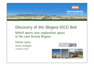Discovery of the Illogwa IOCG Belt
Mithril opens new exploration space
in the east Arunta Region
Patrick Lyons
Senior Geologist
19 March 2013
 