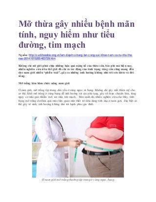 Mỡ thừa gây nhiều bệnh mãn
tính, nguy hiểm như tiểu
đường, tim mạch
Nguồn: http://suckhoedoisong.vn/lam-dep/mo-trang-tan-cong-suc-khoe-nam-va-nu-nhu-the-
nao-20141015205403729.htm
Không chỉ nữ giới phải chịu những hậu quả nặng nề của thừa cân, béo phì mà hiện nay,
nhiều nghiên cứu trên thế giới đã chỉ ra tác động của tình trạng tăng cân cũng mang đến
cho nam giới nhiều “phiền toái”, gây ra những ảnh hưởng không nhỏ tới sức khỏe và đời
sống.
Mỡ trắng kìm hãm chức năng nam giới
Ở nam giới, mỡ trắng tập trung chủ yếu ở vùng ngực và bụng. Không chỉ gây mất thẩm mỹ cho
cơ thể, khối mỡ trắng ở vùng bụng dễ ảnh hưởng tới các phủ tạng, gây rối loạn chuyển hóa, tăng
nguy cơ mắc gan nhiễm mỡ, sỏi mật, tim mạch... Bên cạnh đó, nhiều nghiên cứu cho thấy, tình
trạng mỡ trắng dư thừa quá mức liên quan mật thiết tới khả năng tình dục ở nam giới, đặc biệt có
thể gây vô sinh, ảnh hưởng không nhỏ tới hạnh phúc gia đình.
Ở nam giới mỡ trắng thường tập trung ở vùng ngực, bụng
 