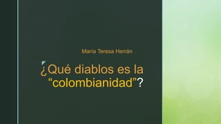 z
¿Qué diablos es la
“colombianidad”?
María Teresa Herrán
 