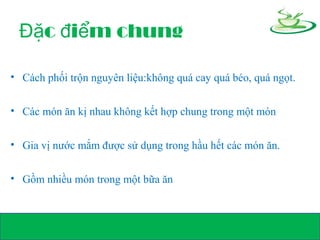 c i m chungĐặ đ ể
• Cách phối trộn nguyên liệu:không quá cay quá béo, quá ngọt.
• Các món ăn kị nhau không kết hợp chung trong một món
• Gia vị nước mắm được sử dụng trong hầu hết các món ăn.
• Gồm nhiều món trong một bữa ăn
 